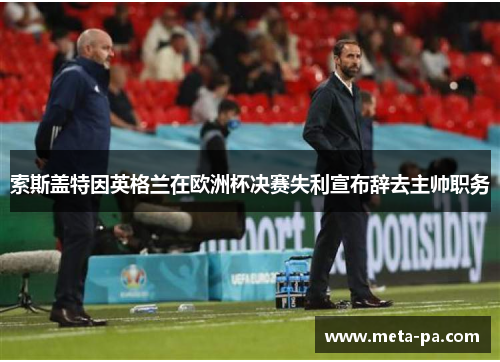 索斯盖特因英格兰在欧洲杯决赛失利宣布辞去主帅职务 索斯盖特因英格兰在欧洲杯决赛失利宣布辞去主帅职务