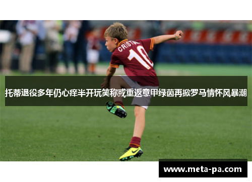 托蒂退役多年仍心痒半开玩笑称或重返意甲绿茵再掀罗马情怀风暴潮 托蒂退役多年仍心痒半开玩笑称或重返意甲绿茵再掀罗马情怀风暴潮