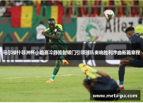 马尔穆什非洲杯小组赛冷静推射破门引领球队奏响胜利序曲新篇章程